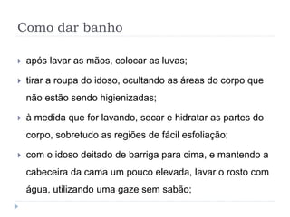 Como dar banho
 após lavar as mãos, colocar as luvas;
 tirar a roupa do idoso, ocultando as áreas do corpo que
não estão sendo higienizadas;
 à medida que for lavando, secar e hidratar as partes do
corpo, sobretudo as regiões de fácil esfoliação;
 com o idoso deitado de barriga para cima, e mantendo a
cabeceira da cama um pouco elevada, lavar o rosto com
água, utilizando uma gaze sem sabão;
 
