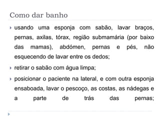 Como dar banho
 usando uma esponja com sabão, lavar braços,
pernas, axilas, tórax, região submamária (por baixo
das mamas), abdómen, pernas e pés, não
esquecendo de lavar entre os dedos;
 retirar o sabão com água limpa;
 posicionar o paciente na lateral, e com outra esponja
ensaboada, lavar o pescoço, as costas, as nádegas e
a parte de trás das pernas;
 