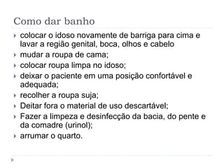 Como dar banho
 colocar o idoso novamente de barriga para cima e
lavar a região genital, boca, olhos e cabelo
 mudar a roupa de cama;
 colocar roupa limpa no idoso;
 deixar o paciente em uma posição confortável e
adequada;
 recolher a roupa suja;
 Deitar fora o material de uso descartável;
 Fazer a limpeza e desinfecção da bacia, do pente e
da comadre (urinol);
 arrumar o quarto.
 