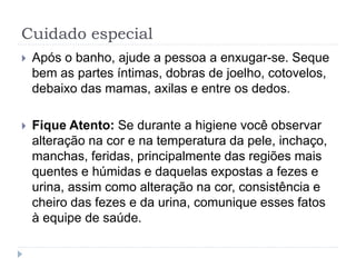 Cuidado especial
 Após o banho, ajude a pessoa a enxugar-se. Seque
bem as partes íntimas, dobras de joelho, cotovelos,
debaixo das mamas, axilas e entre os dedos.
 Fique Atento: Se durante a higiene você observar
alteração na cor e na temperatura da pele, inchaço,
manchas, feridas, principalmente das regiões mais
quentes e húmidas e daquelas expostas a fezes e
urina, assim como alteração na cor, consistência e
cheiro das fezes e da urina, comunique esses fatos
à equipe de saúde.
 