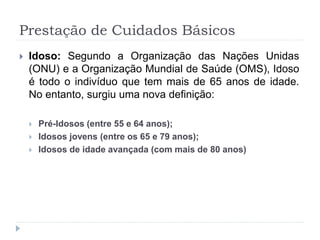 Prestação de Cuidados Básicos
 Idoso: Segundo a Organização das Nações Unidas
(ONU) e a Organização Mundial de Saúde (OMS), Idoso
é todo o indivíduo que tem mais de 65 anos de idade.
No entanto, surgiu uma nova definição:
 Pré-Idosos (entre 55 e 64 anos);
 Idosos jovens (entre os 65 e 79 anos);
 Idosos de idade avançada (com mais de 80 anos)
 