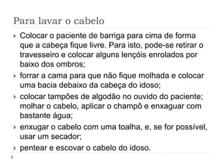 Para lavar o cabelo
 Colocar o paciente de barriga para cima de forma
que a cabeça fique livre. Para isto, pode-se retirar o
travesseiro e colocar alguns lençóis enrolados por
baixo dos ombros;
 forrar a cama para que não fique molhada e colocar
uma bacia debaixo da cabeça do idoso;
 colocar tampões de algodão no ouvido do paciente;
molhar o cabelo, aplicar o champô e enxaguar com
bastante água;
 enxugar o cabelo com uma toalha, e, se for possível,
usar um secador;
 pentear e escovar o cabelo do idoso.
 
