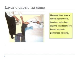 Lavar o cabelo na cama
O doente deve lavar o
cabelo regularmente.
Se não o poder fazer
sozinho o cuidador deve
faze-lo enquanto
permanece na cama.
 