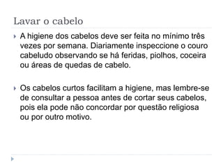 Lavar o cabelo
 A higiene dos cabelos deve ser feita no mínimo três
vezes por semana. Diariamente inspeccione o couro
cabeludo observando se há feridas, piolhos, coceira
ou áreas de quedas de cabelo.
 Os cabelos curtos facilitam a higiene, mas lembre-se
de consultar a pessoa antes de cortar seus cabelos,
pois ela pode não concordar por questão religiosa
ou por outro motivo.
 
