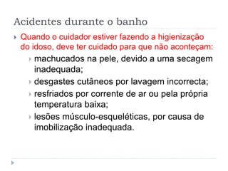 Acidentes durante o banho
 Quando o cuidador estiver fazendo a higienização
do idoso, deve ter cuidado para que não aconteçam:
 machucados na pele, devido a uma secagem
inadequada;
 desgastes cutâneos por lavagem incorrecta;
 resfriados por corrente de ar ou pela própria
temperatura baixa;
 lesões músculo-esqueléticas, por causa de
imobilização inadequada.
 