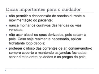 Dicas importantes para o cuidador
 não permitir a desconexão de sondas durante a
movimentação do paciente;
 nunca molhar os curativos das feridas ou vias
venosas;
 não usar álcool ou seus derivados, pois secam a
pele. Caso seja realmente necessário, aplicar
hidratante logo depois;
 proteger o idoso das correntes de ar, conservando-o
sempre coberto e mantendo as janelas fechadas;
secar direito entre os dedos e as pregas da pele;
 