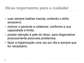 Dicas importantes para o cuidador
 usar sempre toalhas macias, evitando o atrito
excessivo;
 motivar o paciente a colaborar, conforme a sua
capacidade e limite;
 prestar atenção à pele do idoso, para diagnosticar
precocemente possíveis problemas;
 fazer a higienização uma vez por dia e sempre que
for necessário;
 