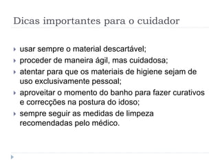 Dicas importantes para o cuidador
 usar sempre o material descartável;
 proceder de maneira ágil, mas cuidadosa;
 atentar para que os materiais de higiene sejam de
uso exclusivamente pessoal;
 aproveitar o momento do banho para fazer curativos
e correcções na postura do idoso;
 sempre seguir as medidas de limpeza
recomendadas pelo médico.
 