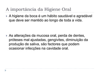 A importância da Higiene Oral
 A higiene da boca é um hábito saudável e agradável
que deve ser mantido ao longo de toda a vida.
 As alterações da mucosa oral, perda de dentes,
próteses mal ajustadas, gengivites, diminuição da
produção de saliva, são factores que podem
ocasionar infecções na cavidade oral.
 