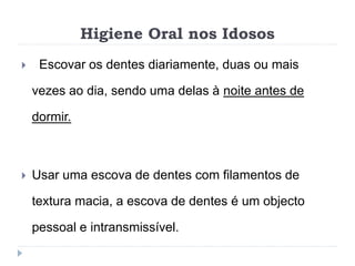 Higiene Oral nos Idosos
 Escovar os dentes diariamente, duas ou mais
vezes ao dia, sendo uma delas à noite antes de
dormir.
 Usar uma escova de dentes com filamentos de
textura macia, a escova de dentes é um objecto
pessoal e intransmissível.
 
