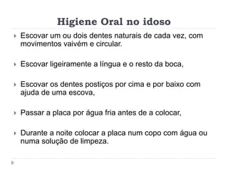 Higiene Oral no idoso
 Escovar um ou dois dentes naturais de cada vez, com
movimentos vaivém e circular.
 Escovar ligeiramente a língua e o resto da boca,
 Escovar os dentes postiços por cima e por baixo com
ajuda de uma escova,
 Passar a placa por água fria antes de a colocar,
 Durante a noite colocar a placa num copo com água ou
numa solução de limpeza.
 