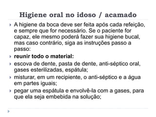 Higiene oral no idoso / acamado
 A higiene da boca deve ser feita após cada refeição,
e sempre que for necessário. Se o paciente for
capaz, ele mesmo poderá fazer sua higiene bucal,
mas caso contrário, siga as instruções passo a
passo:
 reunir todo o material:
 escova de dente, pasta de dente, anti-séptico oral,
gases esterilizadas, espátula;
 misturar, em um recipiente, o anti-séptico e a água
em partes iguais;
 pegar uma espátula e envolvê-la com a gases, para
que ela seja embebida na solução;
 