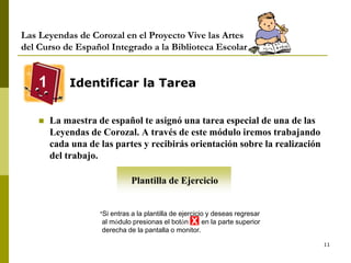 11
Las Leyendas de Corozal en el Proyecto Vive las Artes
del Curso de Español Integrado a la Biblioteca Escolar
Identificar la Tarea
 La maestra de español te asignó una tarea especial de una de las
Leyendas de Corozal. A través de este módulo iremos trabajando
cada una de las partes y recibirás orientación sobre la realización
del trabajo.
1
Plantilla de Ejercicio
*Si entras a la plantilla de ejercicio y deseas regresar
al módulo presionas el botón en la parte superior
derecha de la pantalla o monitor.
X
 