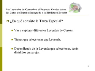 12
Las Leyendas de Corozal en el Proyecto Vive las Artes
del Curso de Español Integrado a la Biblioteca Escolar
 ¿En qué consiste la Tarea Especial?
 Vas a explorar diferentes Leyendas de Corozal.
 Tienes que seleccionar una Leyenda.
 Dependiendo de la Leyenda que selecciones, serán
divididos en parejas.
 
