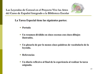 13
Las Leyendas de Corozal en el Proyecto Vive las Artes
del Curso de Español Integrado a la Biblioteca Escolar
La Tarea Especial tiene las siguientes partes:
 Portada
 Un resumen dividido en cinco escenas con cinco dibujos
ilustrados.
 Un glosario de por lo menos cinco palabras de vocabulario de la
leyenda.
 Referencias
 Un diario reflexivo al final de la experiencia al realizar la tarea
asignada.
 
