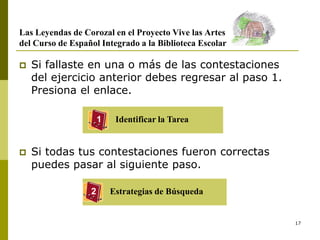 17
Las Leyendas de Corozal en el Proyecto Vive las Artes
del Curso de Español Integrado a la Biblioteca Escolar
 Si fallaste en una o más de las contestaciones
del ejercicio anterior debes regresar al paso 1.
Presiona el enlace.
 Si todas tus contestaciones fueron correctas
puedes pasar al siguiente paso.
Identificar la Tarea
1
2 Estrategias de Búsqueda
 