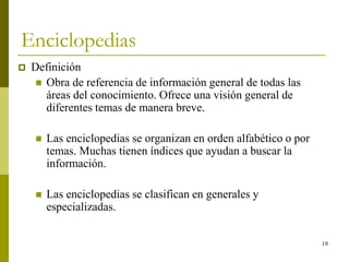 19
Enciclopedias
 Definición
 Obra de referencia de información general de todas las
áreas del conocimiento. Ofrece una visión general de
diferentes temas de manera breve.
 Las enciclopedias se organizan en orden alfabético o por
temas. Muchas tienen índices que ayudan a buscar la
información.
 Las enciclopedias se clasifican en generales y
especializadas.
 