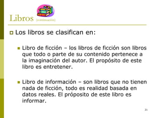 21
Libros (continuación)
 Los libros se clasifican en:
 Libro de ficción – los libros de ficción son libros
que todo o parte de su contenido pertenece a
la imaginación del autor. El propósito de este
libro es entretener.
 Libro de información – son libros que no tienen
nada de ficción, todo es realidad basada en
datos reales. El próposito de este libro es
informar.
 