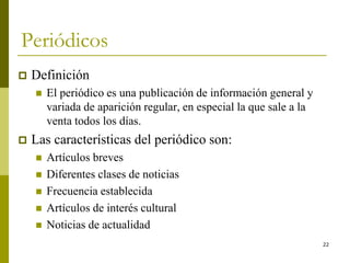 22
Periódicos
 Definición
 El periódico es una publicación de información general y
variada de aparición regular, en especial la que sale a la
venta todos los días.
 Las características del periódico son:
 Artículos breves
 Diferentes clases de noticias
 Frecuencia establecida
 Artículos de interés cultural
 Noticias de actualidad
 