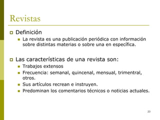 23
Revistas
 Definición
 La revista es una publicación periódica con información
sobre distintas materias o sobre una en específica.
 Las características de una revista son:
 Trabajos extensos
 Frecuencia: semanal, quincenal, mensual, trimentral,
otros.
 Sus artículos recrean e instruyen.
 Predominan los comentarios técnicos o noticias actuales.
 