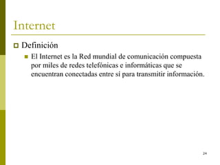 24
Internet
 Definición
 El Internet es la Red mundial de comunicación compuesta
por miles de redes telefónicas e informáticas que se
encuentran conectadas entre sí para transmitir información.
 