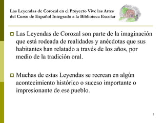 3
Las Leyendas de Corozal en el Proyecto Vive las Artes
del Curso de Español Integrado a la Biblioteca Escolar
 Las Leyendas de Corozal son parte de la imaginación
que está rodeada de realidades y anécdotas que sus
habitantes han relatado a través de los años, por
medio de la tradición oral.
 Muchas de estas Leyendas se recrean en algún
acontecimiento histórico o suceso importante o
impresionante de ese pueblo.
 