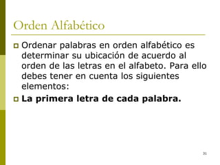 31
Orden Alfabético
 Ordenar palabras en orden alfabético es
determinar su ubicación de acuerdo al
orden de las letras en el alfabeto. Para ello
debes tener en cuenta los siguientes
elementos:
 La primera letra de cada palabra.
 