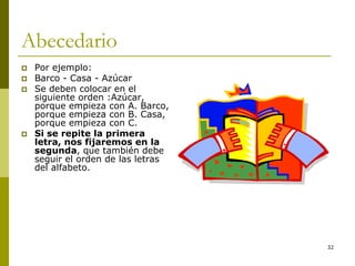 32
Abecedario
 Por ejemplo:
 Barco - Casa - Azúcar
 Se deben colocar en el
siguiente orden :Azúcar,
porque empieza con A. Barco,
porque empieza con B. Casa,
porque empieza con C.
 Si se repite la primera
letra, nos fijaremos en la
segunda, que también debe
seguir el orden de las letras
del alfabeto.
 