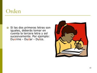 33
Orden
 Si las dos primeras letras son
iguales, deberás tomar en
cuenta la tercera letra y así
sucesivamente. Por ejemplo:
Duerme - Dudar - Dulce.
 
