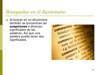 36
Búsquedas en el diccionario
 Al buscar en un diccionario
también se encuentran las
acepciones o diversos
significados de las
palabras. Así que una
palabra puede tener dos
significados.
 
