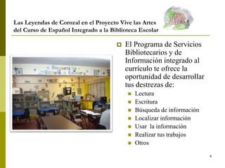 4
Las Leyendas de Corozal en el Proyecto Vive las Artes
del Curso de Español Integrado a la Biblioteca Escolar
 El Programa de Servicios
Bibliotecarios y de
Información integrado al
currículo te ofrece la
oportunidad de desarrollar
tus destrezas de:
 Lectura
 Escritura
 Búsqueda de información
 Localizar información
 Usar la información
 Realizar tus trabajos
 Otros
 