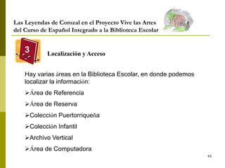 45
Las Leyendas de Corozal en el Proyecto Vive las Artes
del Curso de Español Integrado a la Biblioteca Escolar
3 Localización y Acceso
Hay varias áreas en la Biblioteca Escolar, en donde podemos
localizar la información:
Área de Referencia
Área de Reserva
Colección Puertorriqueña
Colección Infantil
Archivo Vertical
Área de Computadora
 