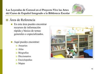 46
Las Leyendas de Corozal en el Proyecto Vive las Artes
del Curso de Español Integrado a la Biblioteca Escolar
 Área de Referencia
 En esta área puedes encontrar
recursos de información
rápida y básica de temas
generales o especializados.
 Aquí puedes encontrar:
 Anuarios
 Atlas
 Biografías
 Diccionarios
 Enciclopedias
 Mapas
 
