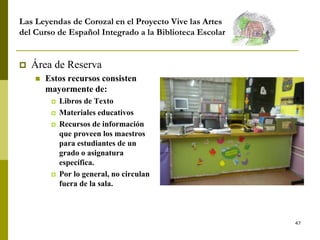 47
Las Leyendas de Corozal en el Proyecto Vive las Artes
del Curso de Español Integrado a la Biblioteca Escolar
 Área de Reserva
 Estos recursos consisten
mayormente de:
 Libros de Texto
 Materiales educativos
 Recursos de información
que proveen los maestros
para estudiantes de un
grado o asignatura
específica.
 Por lo general, no circulan
fuera de la sala.
 