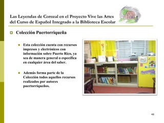 48
Las Leyendas de Corozal en el Proyecto Vive las Artes
del Curso de Español Integrado a la Biblioteca Escolar
 Colección Puertorriqueña
 Esta colección cuenta con recursos
impresos y electrónicos con
información sobre Puerto Rico, ya
sea de manera general o específica
en cualquier área del saber.
 Además forma parte de la
Colección todos aquellos recursos
realizados por autores
puertorriqueños.
 