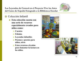 49
Las Leyendas de Corozal en el Proyecto Vive las Artes
del Curso de Español Integrado a la Biblioteca Escolar
 Colección Infantil
 Esta colección cuenta con
una serie de recursos
especialmente creados para
niños como:
 Cuentos
 Fábulas
 Leyendas infantiles
 Poemas y poesías para
niños, otros
 Estos recursos circulan
para fomentar la lectura en
los niños.
 