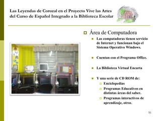 51
Las Leyendas de Corozal en el Proyecto Vive las Artes
del Curso de Español Integrado a la Biblioteca Escolar
 Área de Computadora
 Las computadoras tienen servicio
de Internet y funcionan bajo el
Sistema Operativo Windows.
 Cuentan con el Programa Office.
 La Biblioteca Virtual Encarta
 Y una serie de CD ROM de:
 Enciclopedias
 Programas Educativos en
distintas áreas del saber.
 Programas interactivos de
aprendizaje, otros.
 