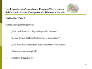 53
Las Leyendas de Corozal en el Proyecto Vive las Artes
del Curso de Español Integrado a la Biblioteca Escolar
Evaluación - Paso 3
Contesta el siguiente ejercicio:
1. ¿Cuál es el título de la Leyenda que seleccionaste?
2. ¿En qué área de la Biblioteca Escolar la encontraste?
3. ¿Cuál es el título del recurso donde encontraste la Leyenda?
4. ¿Quién es su autor original?
5. ¿Qué tipo de recurso es?
 