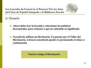 56
Las Leyendas de Corozal en el Proyecto Vive las Artes
del Curso de Español Integrado a la Biblioteca Escolar
 Glosario
 Ahora debes leer la leyenda y seleccionar las palabras
desconocidas, poco comunes o que no entiendas su significado.
 Necesitarás utilizar un diccionario. Ya pasaste por el Taller del
Diccionario, si deseas consultarlo puedes ir presionando el enlace a
continuación.
Nuestro Amigo el Diccionario
 