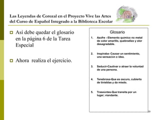 59
Las Leyendas de Corozal en el Proyecto Vive las Artes
del Curso de Español Integrado a la Biblioteca Escolar
 Así debe quedar el glosario
en la página 6 de la Tarea
Especial
 Ahora realiza el ejercicio.
Glosario
1. Azufre - Elemento químico no metal
de color amarillo, quebradizo y olor
desagradable.
2. Inspiraba- Causar un sentimiento,
una sensación o idea.
3. Seducir-Cautivar o atraer la voluntad
de una persona.
4. Tenebrosa-Que es oscuro, cubierto
de tinieblas y da miedo.
5. Traseúntes-Que transita por un
lugar; viandante.
 