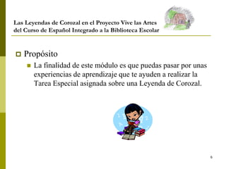 6
Las Leyendas de Corozal en el Proyecto Vive las Artes
del Curso de Español Integrado a la Biblioteca Escolar
 Propósito
 La finalidad de este módulo es que puedas pasar por unas
experiencias de aprendizaje que te ayuden a realizar la
Tarea Especial asignada sobre una Leyenda de Corozal.
 