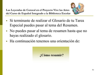 61
Las Leyendas de Corozal en el Proyecto Vive las Artes
del Curso de Español Integrado a la Biblioteca Escolar
 Si terminaste de realizar el Glosario de tu Tarea
Especial puedes pasar al tema del Resumen.
 No puedes pasar al tema de resumen hasta que no
hayas realizado el glosario.
 Ha continuación tenemos una orientación de:
¿Cómo resumir?
 