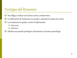 64
Ventajas del Resumen
 Nos obliga a realizar una lectura activa y comprensiva.
 La elaboración de resúmenes nos ayuda a expresarnos mejor por escrito.
 Los resúmenes te ayudan a tener la información:
 Organizada
 Sistemática
 Además nos permite participar activamente en nuestro aprendizaje.
 