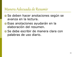 65
Manera Adecuada de Resumir
 Se deben hacer anotaciones según se
avanza en la lectura.
 Esas anotaciones ayudarán en la
elaboración del resumen.
 Se debe escribir de manera clara con
palabras de uso diario.
 