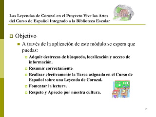 7
Las Leyendas de Corozal en el Proyecto Vive las Artes
del Curso de Español Integrado a la Biblioteca Escolar
 Objetivo
 A través de la aplicación de este módulo se espera que
puedas:
 Adquir destrezas de búsqueda, localización y acceso de
información.
 Resumir correctamente
 Realizar efectivamente la Tarea asignada en el Curso de
Español sobre una Leyenda de Corozal.
 Fomentar la lectura.
 Respeto y Aprecio por nuestra cultura.
 