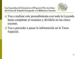 70
Las Leyendas de Corozal en el Proyecto Vive las Artes
del Curso de Español Integrado a la Biblioteca Escolar
 Vas a realizar este procedimiento con toda la Leyenda
hasta completar el resumen y dividirlo en las cinco
escenas.
 Vas a proceder a pasar la información en la Tarea
Especial.
 