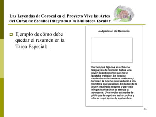 71
En tiempos lejanos en el barrio
Magueyes de Corozal, había una
joven desobediente que no le
gustaba trabajar. Se pasaba
cantando en la ventana hasta muy
tarde en la noche para seducir a los
hombres que pasaban. El padre de la
joven inspiraba respeto y por eso
ningún transeúnte se atrevía a
acercarse. Una noche su madre le
pidió que le ayudara en la cocina y
ella se negó como de costumbre.
La Aparición del Demonio
Las Leyendas de Corozal en el Proyecto Vive las Artes
del Curso de Español Integrado a la Biblioteca Escolar
 Ejemplo de cómo debe
quedar el resumen en la
Tarea Especial:
 