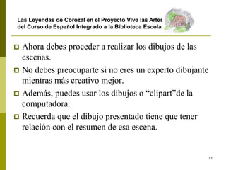 72
 Ahora debes proceder a realizar los dibujos de las
escenas.
 No debes preocuparte si no eres un experto dibujante
mientras más creativo mejor.
 Además, puedes usar los dibujos o “clipart”de la
computadora.
 Recuerda que el dibujo presentado tiene que tener
relación con el resumen de esa escena.
Las Leyendas de Corozal en el Proyecto Vive las Artes
del Curso de Español Integrado a la Biblioteca Escolar
 