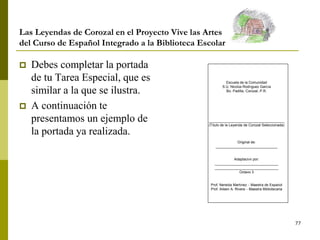 77
Las Leyendas de Corozal en el Proyecto Vive las Artes
del Curso de Español Integrado a la Biblioteca Escolar
 Debes completar la portada
de tu Tarea Especial, que es
similar a la que se ilustra.
 A continuación te
presentamos un ejemplo de
la portada ya realizada.
Escuela de la Comunidad
S.U. Nicolás Rodríguez García
Bo. Padilla, Corozal, P.R.
______________________________________
(Título de la Leyenda de Corozal Seleccionada)
Original de:
_______________________________
Adaptación por:
________________________________
________________________________
Octavo 3
Prof. Nereida Martínez – Maestra de Español
Prof. Aileen A. Rivera – Maestra Bibliotecaria
 