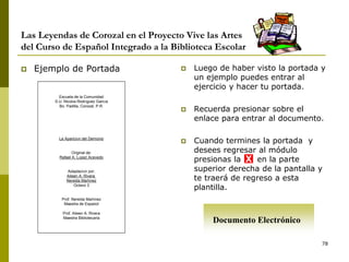 78
Las Leyendas de Corozal en el Proyecto Vive las Artes
del Curso de Español Integrado a la Biblioteca Escolar
 Ejemplo de Portada  Luego de haber visto la portada y
un ejemplo puedes entrar al
ejercicio y hacer tu portada.
 Recuerda presionar sobre el
enlace para entrar al documento.
 Cuando termines la portada y
desees regresar al módulo
presionas la en la parte
superior derecha de la pantalla y
te traerá de regreso a esta
plantilla.
Escuela de la Comunidad
S.U. Nicolás Rodríguez García
Bo. Padilla, Corozal, P.R.
La Aparición del Demonio
Original de:
Rafael A. López Acevedo
Adaptación por:
Aileen A. Rivera
Nereida Martínez
Octavo 3
Prof. Nereida Martínez
Maestra de Español
Prof. Aileen A. Rivera
Maestra Bibliotecaria
X
Documento Electrónico
 